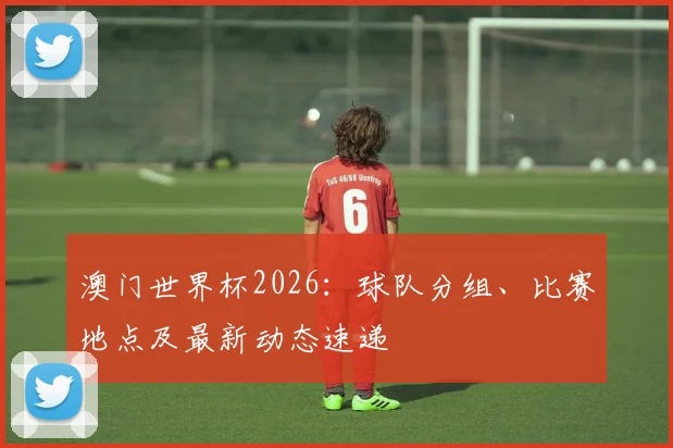澳门世界杯2026：球队分组、比赛地点及最新动态速递