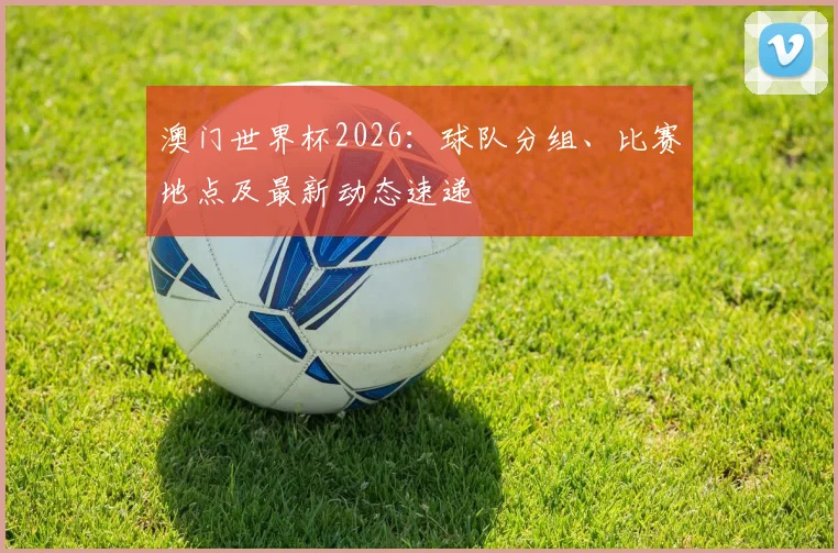 澳门世界杯2026：球队分组、比赛地点及最新动态速递